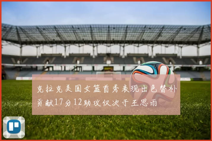 克拉克美国女篮首秀表现出色替补贡献17分12助攻仅次于王思雨