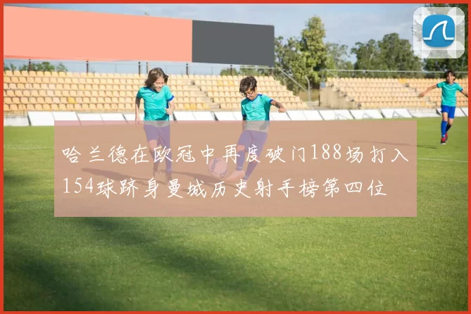 哈兰德在欧冠中再度破门188场打入154球跻身曼城历史射手榜第四位