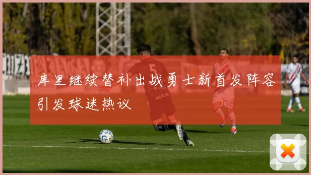 库里继续替补出战勇士新首发阵容引发球迷热议