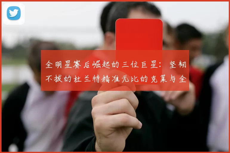 全明星赛后崛起的三位巨星：坚韧不拔的杜兰特精准无比的克莱与全能大师哈登