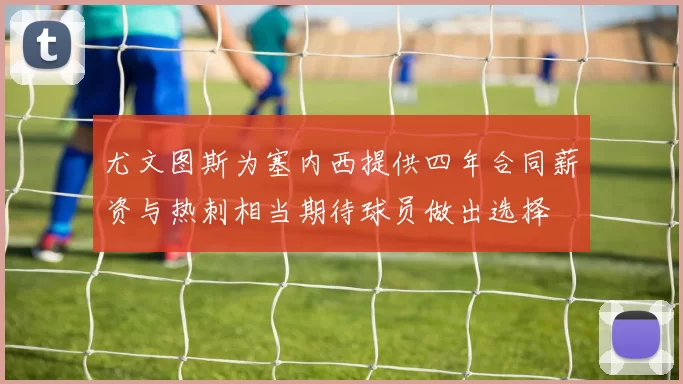 尤文图斯为塞内西提供四年合同薪资与热刺相当期待球员做出选择