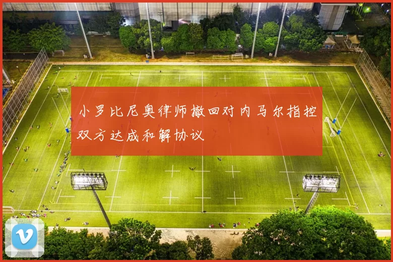 小罗比尼奥律师撤回对内马尔指控双方达成和解协议