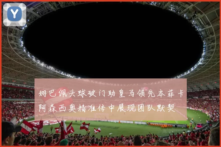 姆巴佩头球破门助皇马领先本菲卡阿森西奥精准传中展现团队默契