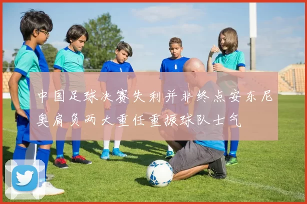 中国足球决赛失利并非终点安东尼奥肩负两大重任重振球队士气