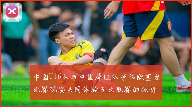 中国U16队与中国犀旺队亲临欧塞尔比赛现场共同体验五大联赛的独特魅力