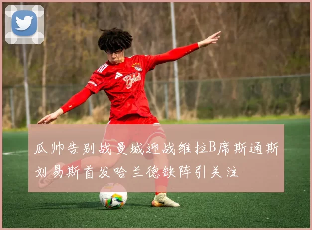 瓜帅告别战曼城迎战维拉B席斯通斯刘易斯首发哈兰德缺阵引关注