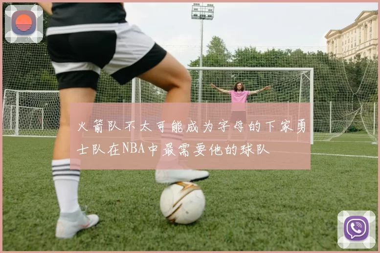 火箭队不太可能成为字母的下家勇士队在NBA中最需要他的球队