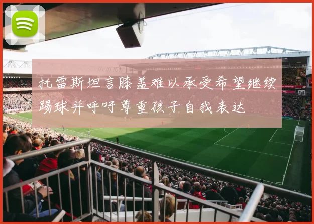 托雷斯坦言膝盖难以承受希望继续踢球并呼吁尊重孩子自我表达