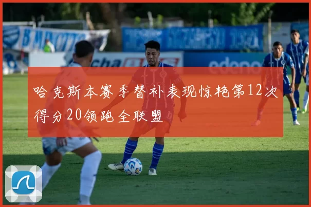 哈克斯本赛季替补表现惊艳第12次得分20领跑全联盟